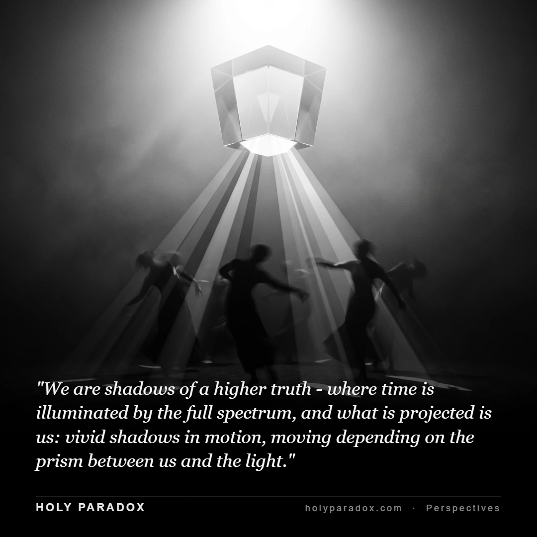 We are shadows of a higher truth - where time is illuminated by the full spectrum, and what is projected is us: vivid shadows in motion, moving depending on the prism between us and the light.