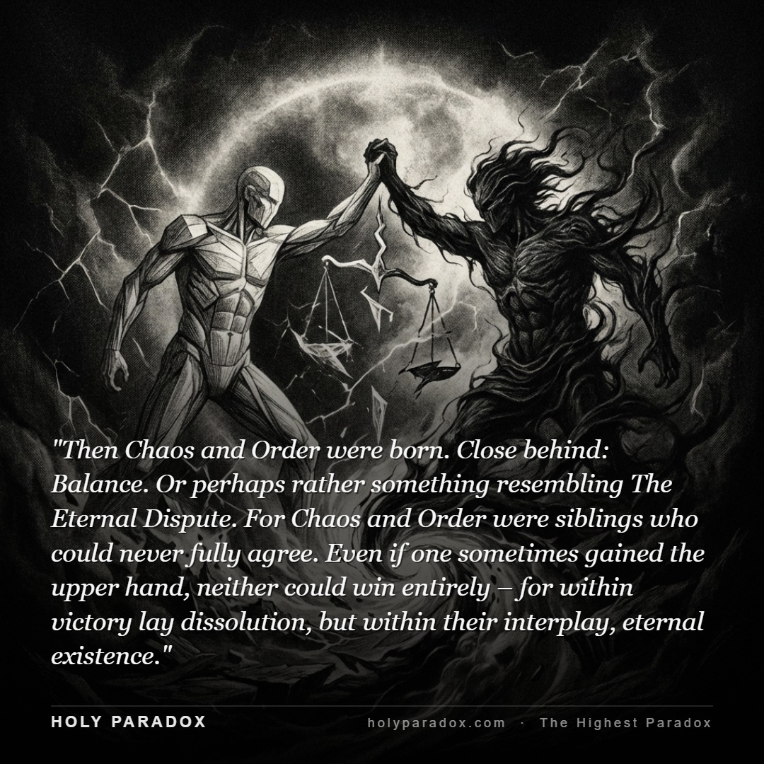 Then Chaos and Order were born. Close behind: Balance. Or perhaps rather something resembling The Eternal Dispute. For Chaos and Order were siblings who could never fully agree. Even if one sometimes gained the upper hand, neither could win entirely – for within victory lay dissolution, but within their interplay, eternal existence.