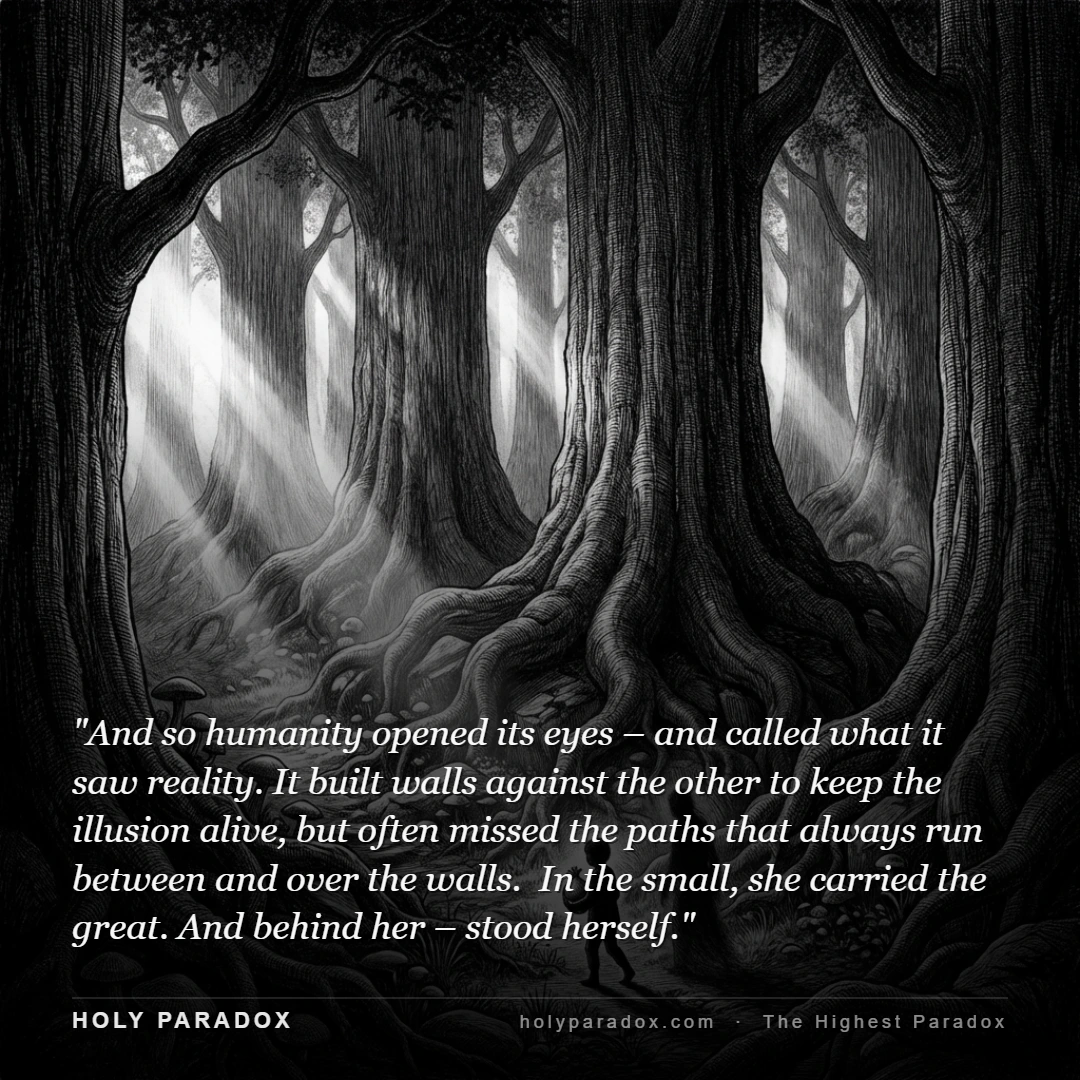 And so humanity opened its eyes – and called what it saw reality. It built walls against the other to keep the illusion alive, but often missed the paths that always run between and over the walls. In the small, she carried the great. And behind her – stood herself.