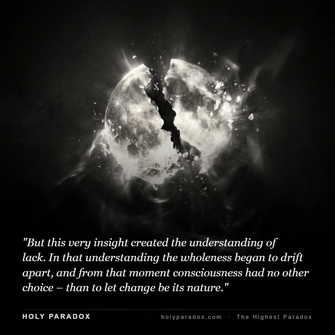 But this very insight created the understanding of lack. In that understanding the wholeness began to drift apart, and from that moment consciousness had no other choice – than to let change be its nature.