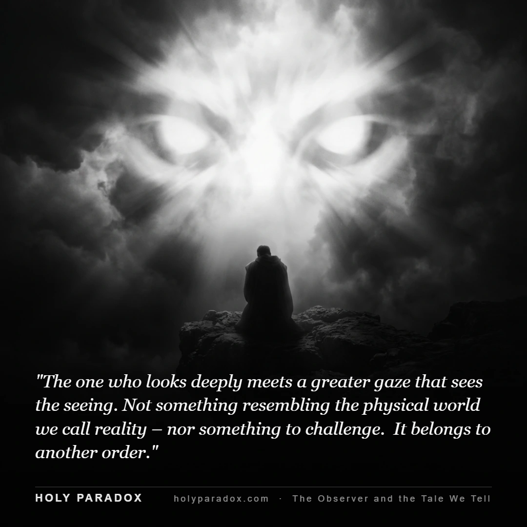 The one who looks deeply meets a greater gaze that sees the seeing. Not something resembling the physical world we call reality – nor something to challenge. It belongs to another order.
