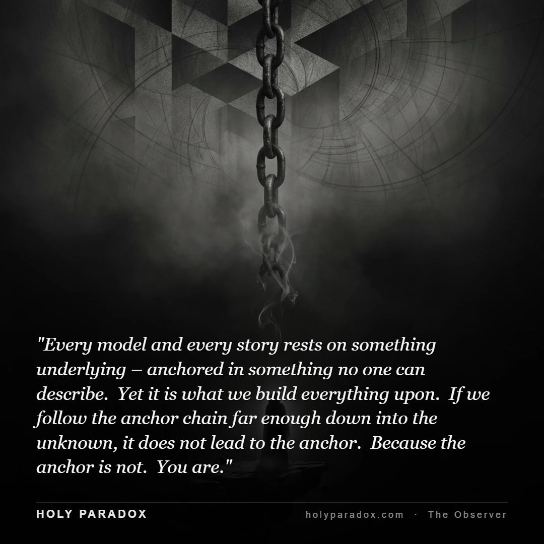 Every model and every story rests on something underlying – anchored in something no one can describe. Yet it is what we build everything upon. If we follow the anchor chain far enough down into the unknown, it does not lead to the anchor. Because the anchor is not. You are.
